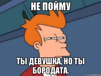 Не пойму Ты девушка, но ты бородата.