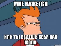 Мне кажется Или ты ведешь себя как жопа