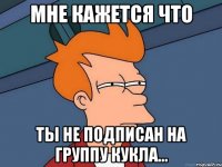 МНЕ КАЖЕТСЯ ЧТО ТЫ НЕ ПОДПИСАН НА ГРУППУ КУКЛА...