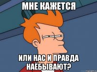 Мне кажется или нас и правда наёбывают?