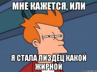 мне кажется, или я стала пиздец какой жирной