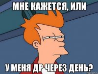 мне кажется, или у меня др через день?
