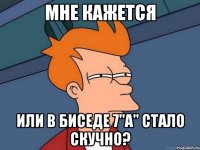 Мне кажется или в биседе 7"А" стало скучно?