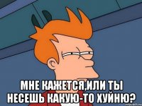  Мне кажется,или ты несешь какую-то хуйню?