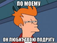 По моему он любит твою подругу