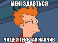 мені здається чи це я тебе так навчив