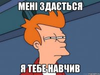 мені здається я тебе навчив