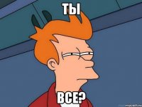 ТЫ ВСЕ?