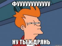 ФУУУУУУУУУУУУ НУ ТЫ И ДРЯНЬ