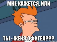 мне кажется, или ты - Женя офигел???