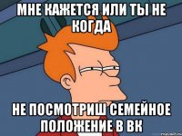 Мне кажется или ты не когда не посмотриш Семейное положение в Вк