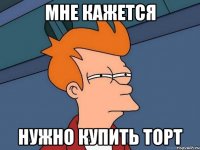МНЕ КАЖЕТСЯ НУЖНО КУПИТЬ ТОРТ