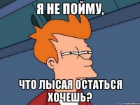 Я не пойму, Что лысая остаться хочешь?