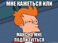 мне кажеться или макс ко мне подлизуеться