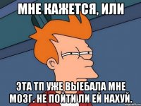 Мне кажется, или Эта ТП уже выебала мне мозг. Не пойти ли ей нахуй.
