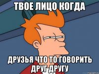твое лицо когда друзья что то говорить друг другу