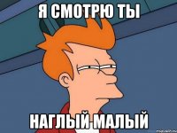 Я смотрю ты наглый малый