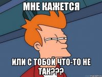 Мне кажется Или с тобой что-то не так???