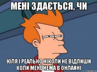 Мені здається, чи Юля і реально ніколи не відпиши коли мене нема в онлайні