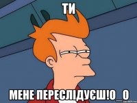 Ти Мене переслідуєш!О_о