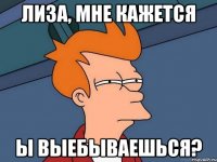 Лиза, мне кажется ы выебываешься?