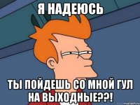 я надеюсь ты пойдешь со мной гул на выходные??!