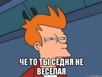  че то ты седня не веселая
