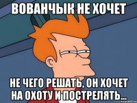 Вованчык не хочет не чего решать, он хочет на охоту и пострелять...