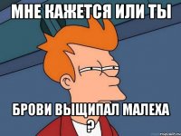 мне кажется или ты брови выщипал малеха ?