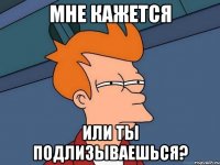 Мне кажется Или ты подлизываешься?