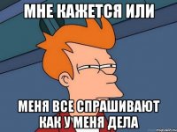Мне кажется или Меня все спрашивают как у меня дела