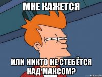 Мне кажется Или никто не стебётся над Максом?