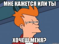 МНЕ КАЖЕТСЯ ИЛИ ТЫ ХОЧЕШ МЕНЯ?