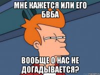 Мне кажется или его бвба вообще о нас не догадывается?