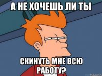 А не хочешь ли ты скинуть мне всю работу?