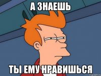 а знаешь ты ему нравишься