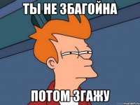 ты не збагойна потом згажу