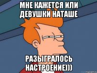 мне кажется или девушки Наташе разыгралось настроение)))