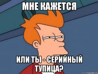 мне кажется или ты - серийный тупица?