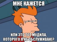 мне кажется или это тот мудила, которого я не обслуживаю?
