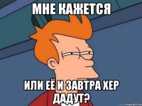 МНЕ КАЖЕТСЯ ИЛИ ЕЁ И ЗАВТРА ХЕР ДАДУТ?