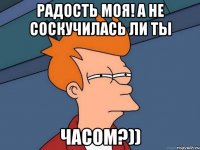 Радость моя! А не соскучилась ли ты Часом?))