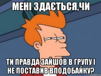 Мені здається,чи ти правда зайшов в групу і не поставив вподобайку?