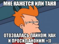 МНЕ КАЖЕТСЯ ИЛИ ТАНЯ ОТОЗВАЛАСЬ ЛАЙКОМ, КАК И ПРОСИЛ АНОНИМ =))