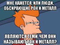 мне кажется, или люди, обсирающие рок и металл являются теми, чем они называют рок и металл?