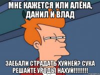 Мне кажется или Алёна, Данил и Влад ЗАЕБАЛИ СТРАДАТЬ ХУЙНЕЙ? СУКА РЕШАЙТЕ УРОДЫ НАХУЙ!!!!!!!!