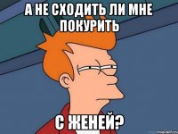 а не сходить ли мне покурить с женей?