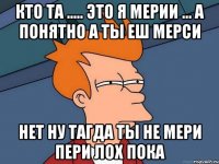 кто та ..... это я мерии ... а понятно а ты еш мерси нет ну тагда ты не мери пери лох пока