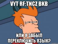 vyt rf;tncz bkb или я забыл переключить язык?