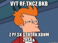 vyt rf;tncz bkb z pf,sk gthtrk.xbnm zpsr&